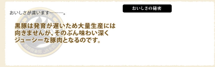 おいしさが違います―。黒豚は発育が遅いため大量生産には向きませんが、そのぶん味わい深くジューシーな豚肉となるのです。