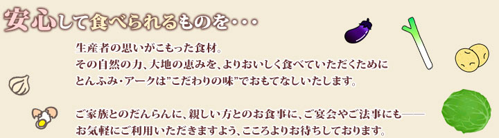 安心して食べられるものを・・・生産者の思いがこもった食材。その自然の力、大地の恵みを、よりおいしく食べていただくためにとんふみ・アークは”こだわりの味”でおもてなしいたします。ご家族とのだんらんに、親しい方とのお食事に、ご宴会やご法事にも――お気軽にご利用いただきますよう、こころよりお待ちしております。